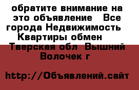 обратите внимание на это объявление - Все города Недвижимость » Квартиры обмен   . Тверская обл.,Вышний Волочек г.